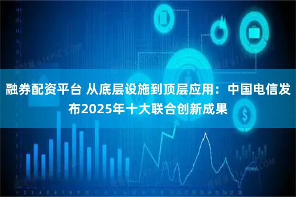 融券配资平台 从底层设施到顶层应用：中国电信发布2025年十大联合创新成果
