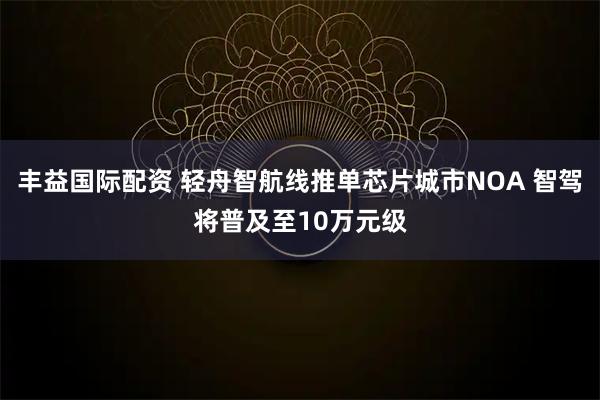 丰益国际配资 轻舟智航线推单芯片城市NOA 智驾将普及至10万元级