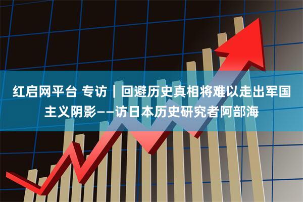 红启网平台 专访｜回避历史真相将难以走出军国主义阴影——访日本历史研究者阿部海