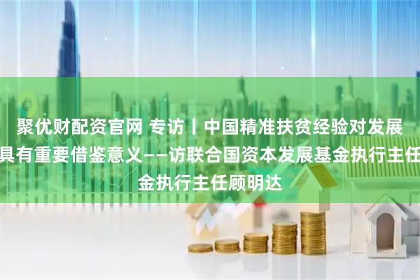 聚优财配资官网 专访丨中国精准扶贫经验对发展中国家具有重要借鉴意义——访联合国资本发展基金执行主任顾明达