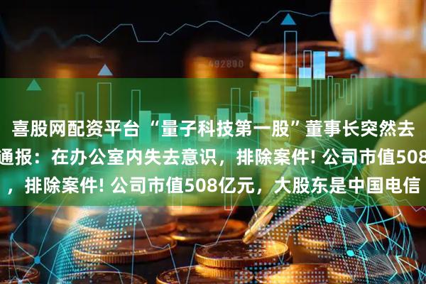 喜股网配资平台 “量子科技第一股”董事长突然去世，年仅46岁! 警方通报：在办公室内失去意识，排除案件! 公司市值508亿元，大股东是中国电信