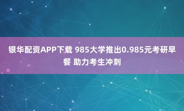 银华配资APP下载 985大学推出0.985元考研早餐 助力考生冲刺