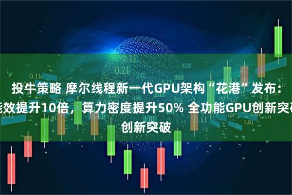 投牛策略 摩尔线程新一代GPU架构“花港”发布：能效提升10倍，算力密度提升50% 全功能GPU创新突破