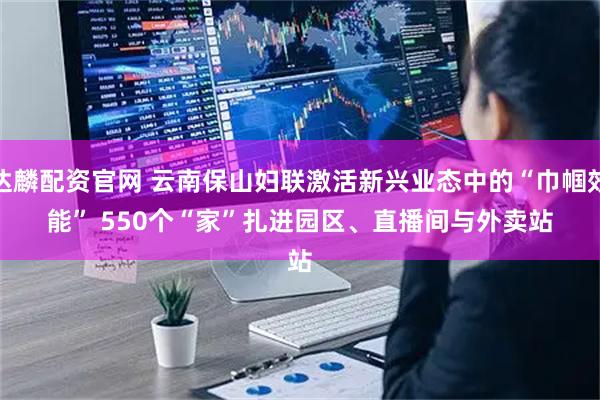 达麟配资官网 云南保山妇联激活新兴业态中的“巾帼效能” 550个“家”扎进园区、直播间与外卖站