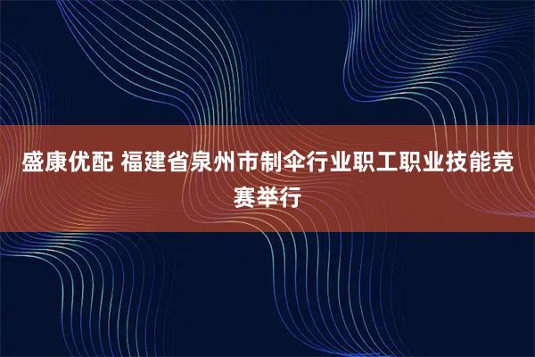 盛康优配 福建省泉州市制伞行业职工职业技能竞赛举行