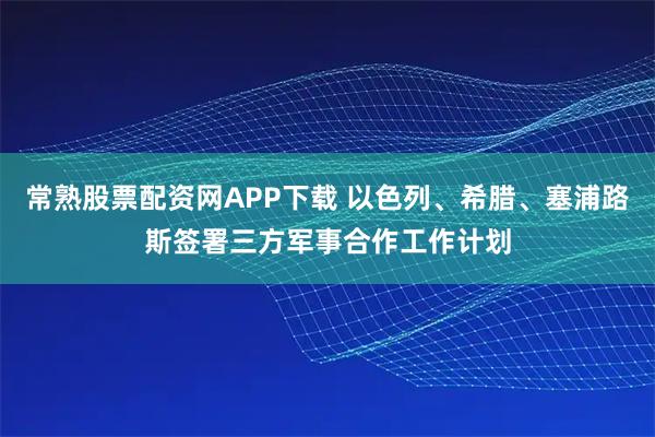 常熟股票配资网APP下载 以色列、希腊、塞浦路斯签署三方军事合作工作计划