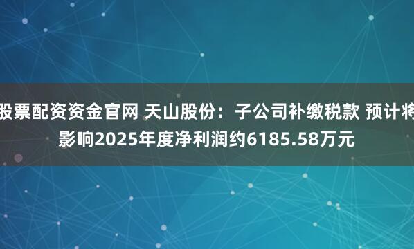 股票配资资金官网 天山股份：子公司补缴税款 预计将影响2025年度净利润约6185.58万元