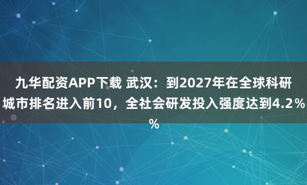 九华配资APP下载 武汉：到2027年在全球科研城市排名进入前10，全社会研发投入强度达到4.2％