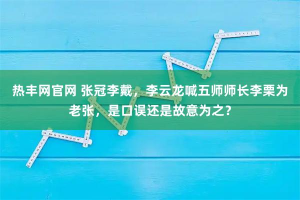 热丰网官网 张冠李戴，李云龙喊五师师长李栗为老张，是口误还是故意为之？
