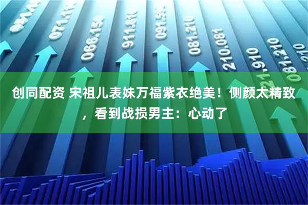创同配资 宋祖儿表妹万福紫衣绝美！侧颜太精致，看到战损男主：心动了