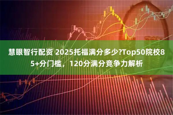 慧眼智行配资 2025托福满分多少?Top50院校85+分门槛，120分满分竞争力解析