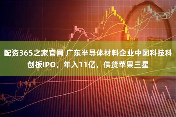 配资365之家官网 广东半导体材料企业中图科技科创板IPO，年入11亿，供货苹果三星
