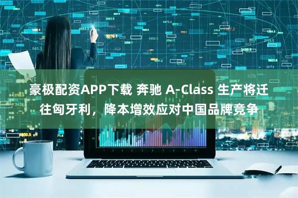 豪极配资APP下载 奔驰 A-Class 生产将迁往匈牙利，降本增效应对中国品牌竞争