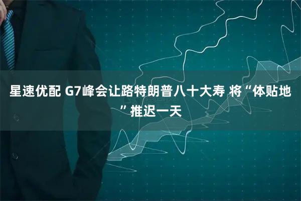 星速优配 G7峰会让路特朗普八十大寿 将“体贴地”推迟一天