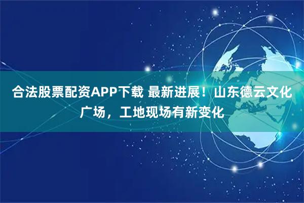 合法股票配资APP下载 最新进展！山东德云文化广场，工地现场有新变化