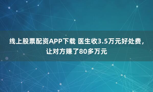 线上股票配资APP下载 医生收3.5万元好处费，让对方赚了80多万元