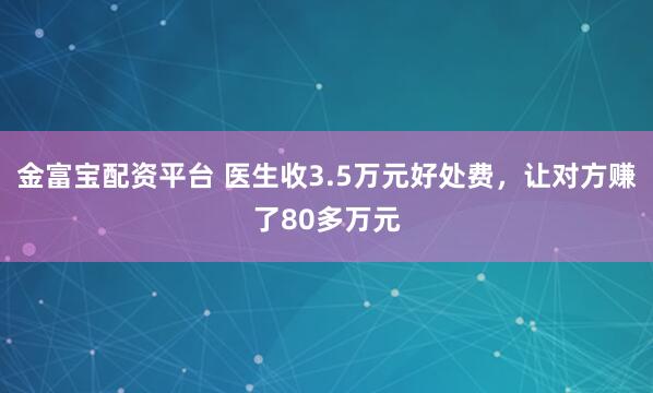 金富宝配资平台 医生收3.5万元好处费，让对方赚了80多万元