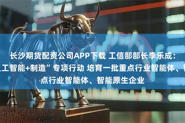 长沙期货配资公司APP下载 工信部部长李乐成：深入实施“人工智能+制造”专项行动 培育一批重点行业智能体、智能原生企业