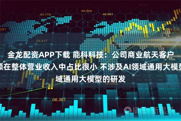 金龙配资APP下载 能科科技：公司商业航天客户订单金额在整体营业收入中占比很小 不涉及AI领域通用大模型的研发