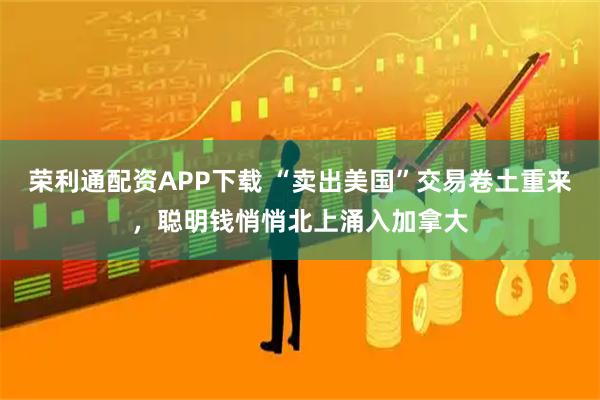 荣利通配资APP下载 “卖出美国”交易卷土重来，聪明钱悄悄北上涌入加拿大