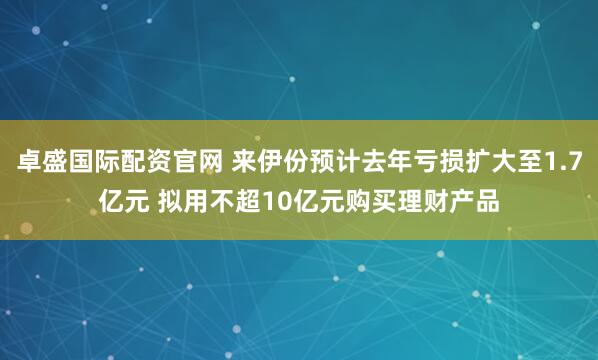 卓盛国际配资官网 来伊份预计去年亏损扩大至1.7亿元 拟用不超10亿元购买理财产品