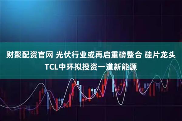 财聚配资官网 光伏行业或再启重磅整合 硅片龙头TCL中环拟投资一道新能源