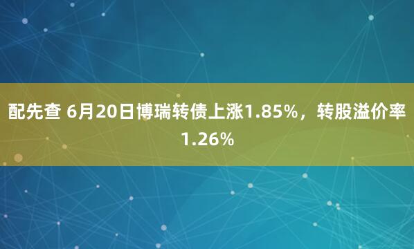 配先查 6月20日博瑞转债上涨1.85%，转股溢价率1.26%