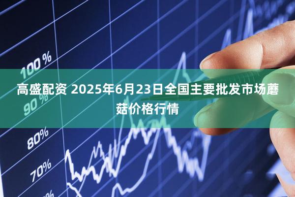 高盛配资 2025年6月23日全国主要批发市场蘑菇价格行情