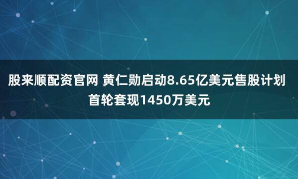股来顺配资官网 黄仁勋启动8.65亿美元售股计划 首轮套现1450万美元