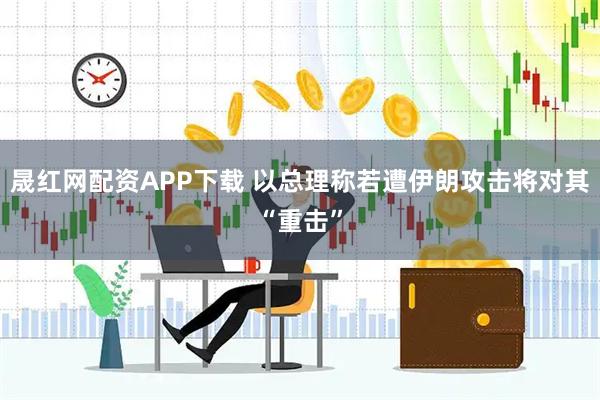 晟红网配资APP下载 以总理称若遭伊朗攻击将对其“重击”