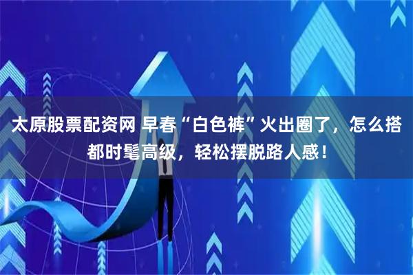 太原股票配资网 早春“白色裤”火出圈了，怎么搭都时髦高级，轻松摆脱路人感！