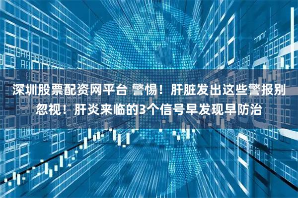 深圳股票配资网平台 警惕！肝脏发出这些警报别忽视！肝炎来临的3个信号早发现早防治