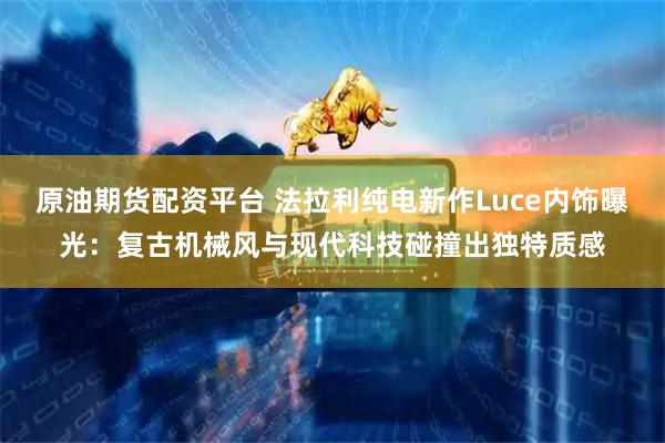 原油期货配资平台 法拉利纯电新作Luce内饰曝光：复古机械风与现代科技碰撞出独特质感