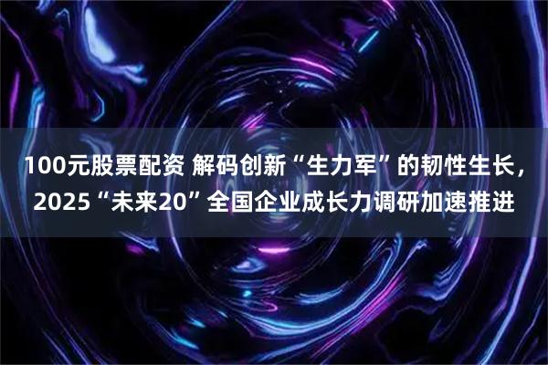 100元股票配资 解码创新“生力军”的韧性生长，2025“未来20”全国企业成长力调研加速推进