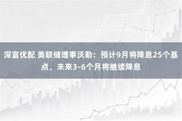 深富优配 美联储理事沃勒：预计9月将降息25个基点，未来3-6个月将继续降息