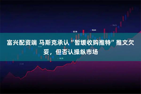 富兴配资端 马斯克承认“暂缓收购推特”推文欠妥，但否认操纵市场