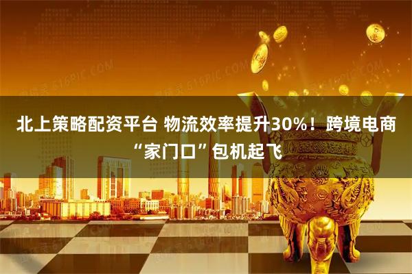 北上策略配资平台 物流效率提升30%！跨境电商“家门口”包机起飞